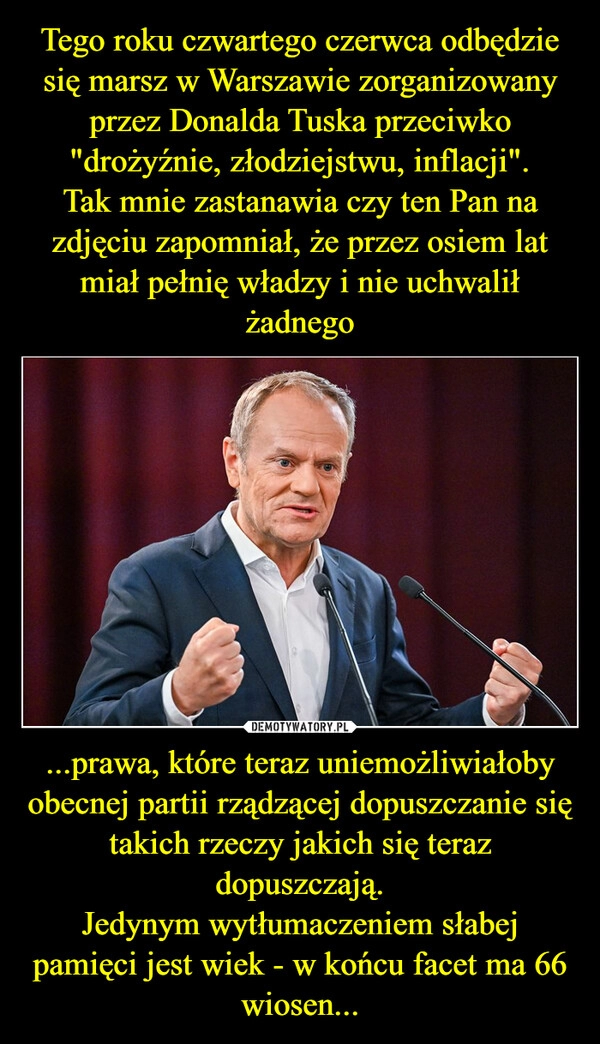 
    Tego roku czwartego czerwca odbędzie się marsz w Warszawie zorganizowany przez Donalda Tuska przeciwko "drożyźnie, złodziejstwu, inflacji".
Tak mnie zastanawia czy ten Pan na zdjęciu zapomniał, że przez osiem lat miał pełnię władzy i nie uchwalił żadnego ...prawa, które teraz uniemożliwiałoby obecnej partii rządzącej dopuszczanie się takich rzeczy jakich się teraz dopuszczają.
Jedynym wytłumaczeniem słabej pamięci jest wiek - w końcu facet ma 66 wiosen...