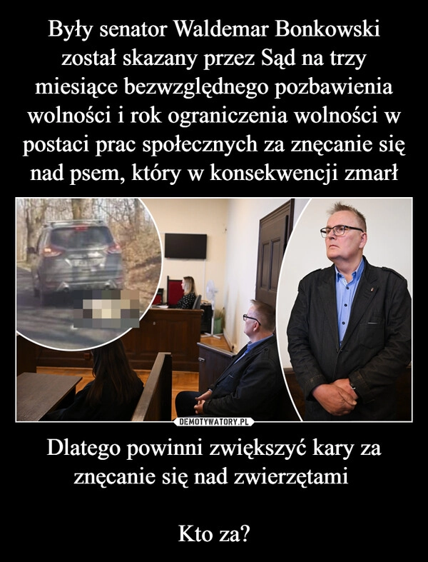 
    Były senator Waldemar Bonkowski został skazany przez Sąd na trzy miesiące bezwzględnego pozbawienia wolności i rok ograniczenia wolności w postaci prac społecznych za znęcanie się nad psem, który w konsekwencji zmarł Dlatego powinni zwiększyć kary za znęcanie się nad zwierzętami 

Kto za?