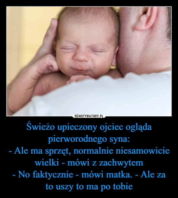 
    Świeżo upieczony ojciec ogląda pierworodnego syna:
- Ale ma sprzęt, normalnie niesamowicie wielki - mówi z zachwytem
- No faktycznie - mówi matka. - Ale za to uszy to ma po tobie