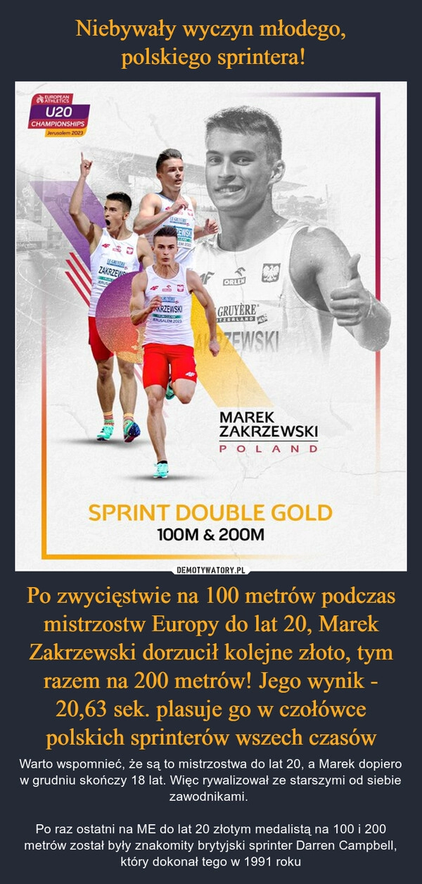 
    Niebywały wyczyn młodego,
 polskiego sprintera! Po zwycięstwie na 100 metrów podczas mistrzostw Europy do lat 20, Marek Zakrzewski dorzucił kolejne złoto, tym razem na 200 metrów! Jego wynik - 20,63 sek. plasuje go w czołówce polskich sprinterów wszech czasów