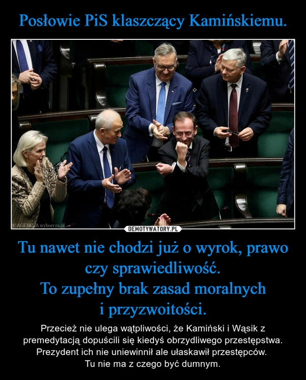 
    Posłowie PiS klaszczący Kamińskiemu. Tu nawet nie chodzi już o wyrok, prawo czy sprawiedliwość.
To zupełny brak zasad moralnych
i przyzwoitości.