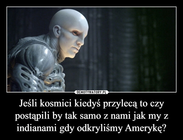 
    Jeśli kosmici kiedyś przylecą to czy postąpili by tak samo z nami jak my z indianami gdy odkryliśmy Amerykę?