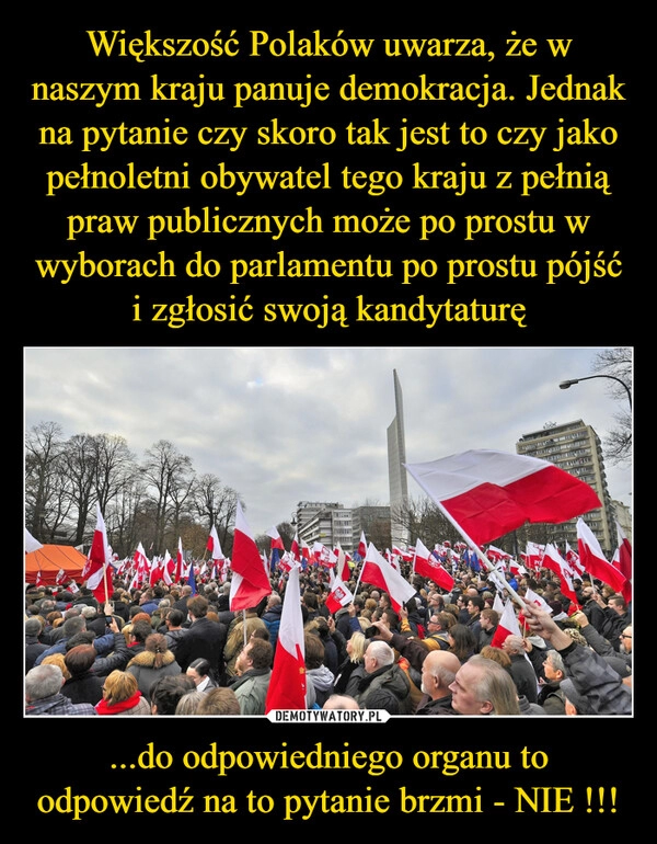 
    Większość Polaków uwarza, że w naszym kraju panuje demokracja. Jednak na pytanie czy skoro tak jest to czy jako pełnoletni obywatel tego kraju z pełnią praw publicznych może po prostu w wyborach do parlamentu po prostu pójść i zgłosić swoją kandytaturę ...do odpowiedniego organu to odpowiedź na to pytanie brzmi - NIE !!!