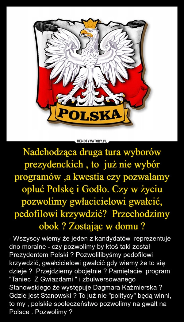 
    Nadchodząca druga tura wyborów prezydenckich , to  już nie wybór programów ,a kwestia czy pozwalamy opluć Polskę i Godło. Czy w życiu pozwolimy gwłacicielowi gwałcić, pedofilowi krzywdzić?  Przechodzimy obok ? Zostając w domu ?
