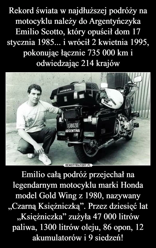 
    Rekord świata w najdłuższej podróży na motocyklu należy do Argentyńczyka Emilio Scotto, który opuścił dom 17 stycznia 1985... i wrócił 2 kwietnia 1995, pokonując łącznie 735 000 km i odwiedzając 214 krajów Emilio całą podróż przejechał na legendarnym motocyklu marki Honda model Gold Wing z 1980, nazywany „Czarną Księżniczką”. Przez dziesięć lat „Księżniczka” zużyła 47 000 litrów paliwa, 1300 litrów oleju, 86 opon, 12 akumulatorów i 9 siedzeń!