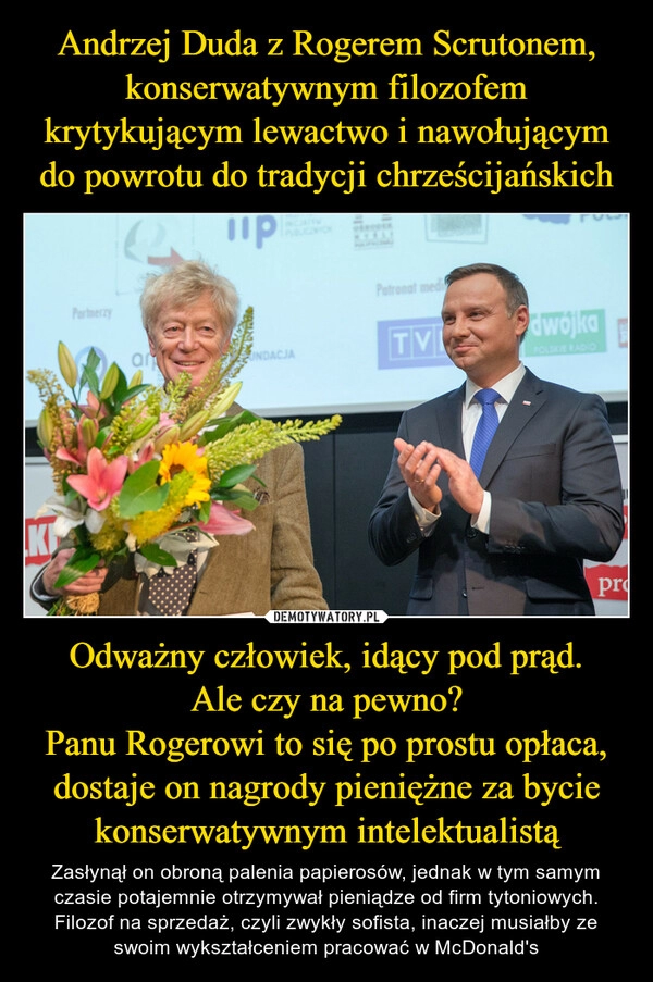 
    Andrzej Duda z Rogerem Scrutonem, konserwatywnym filozofem krytykującym lewactwo i nawołującym do powrotu do tradycji chrześcijańskich Odważny człowiek, idący pod prąd.
Ale czy na pewno?
Panu Rogerowi to się po prostu opłaca, dostaje on nagrody pieniężne za bycie konserwatywnym intelektualistą