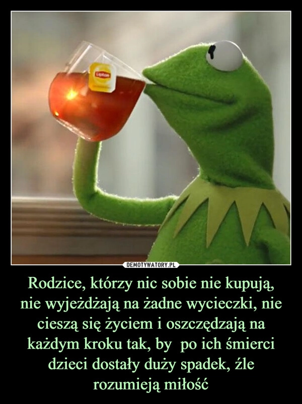 
    Rodzice, którzy nic sobie nie kupują,
nie wyjeżdżają na żadne wycieczki, nie cieszą się życiem i oszczędzają na każdym kroku tak, by  po ich śmierci dzieci dostały duży spadek, źle rozumieją miłość