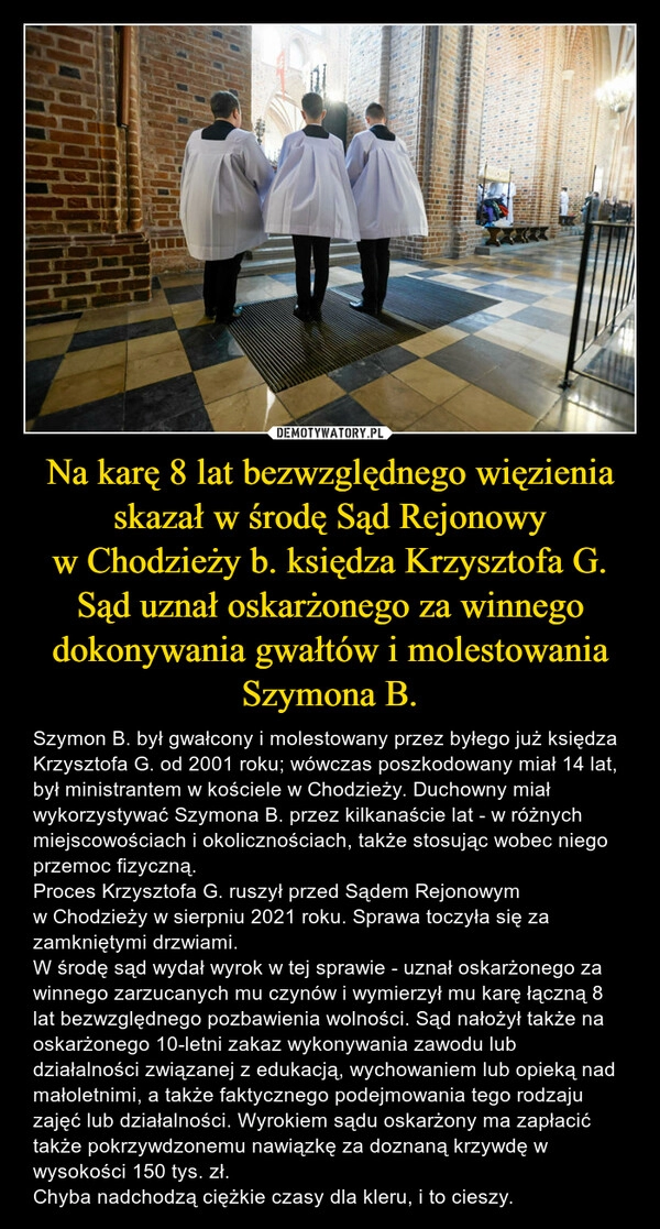 
    Na karę 8 lat bezwzględnego więzienia skazał w środę Sąd Rejonowy w Chodzieży b. księdza Krzysztofa G.
Sąd uznał oskarżonego za winnego dokonywania gwałtów i molestowania Szymona B.