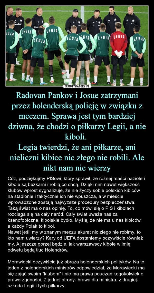 
    Radovan Pankov i Josue zatrzymani przez holenderską policję w związku z meczem. Sprawa jest tym bardziej dziwna, że chodzi o piłkarzy Legii, a nie kiboli. 
Legia twierdzi, że ani piłkarze, ani nieliczni kibice nic złego nie robili. Ale nikt nam nie wierzy