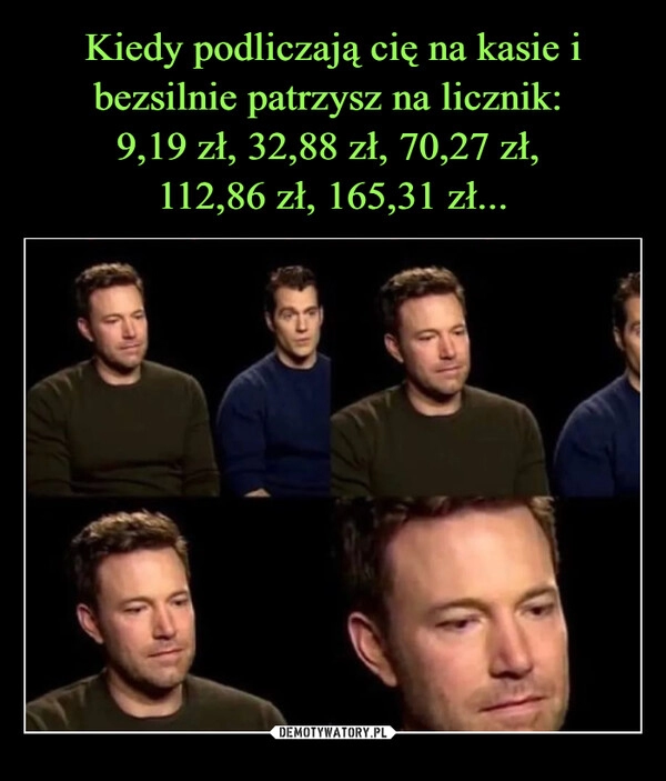 
    Kiedy podliczają cię na kasie i bezsilnie patrzysz na licznik: 
9,19 zł, 32,88 zł, 70,27 zł, 
112,86 zł, 165,31 zł...