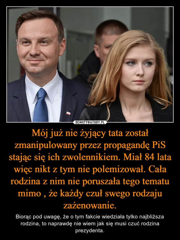 
    Mój już nie żyjący tata został zmanipulowany przez propagandę PiS stając się ich zwolennikiem. Miał 84 lata więc nikt z tym nie polemizował. Cała rodzina z nim nie poruszała tego tematu mimo , że każdy czuł swego rodzaju zażenowanie.