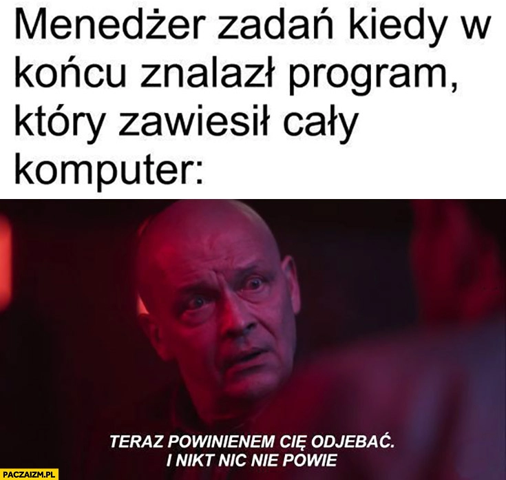 
    Menedżer zadań kiedy w końcu znalazł program który zawiesił cały komputer teraz powinienem cię odjechać i nikt nic nie powie Dario ślepnąc od świateł