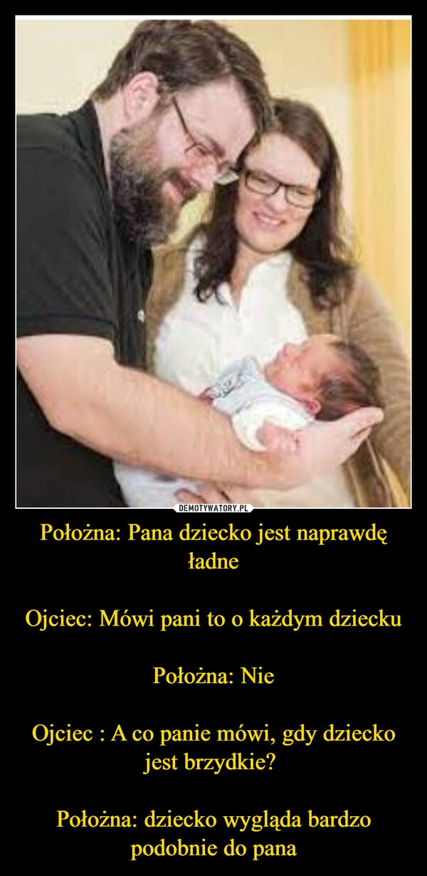 
    Położna: Pana dziecko jest naprawdę ładne

Ojciec: Mówi pani to o każdym dziecku

Położna: Nie

Ojciec : A co panie mówi, gdy dziecko jest brzydkie? 

Położna: dziecko wygląda bardzo podobnie do pana