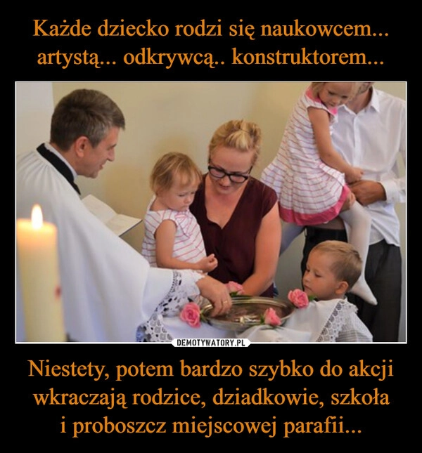
    Każde dziecko rodzi się naukowcem... artystą... odkrywcą.. konstruktorem... Niestety, potem bardzo szybko do akcji wkraczają rodzice, dziadkowie, szkoła i proboszcz miejscowej parafii...