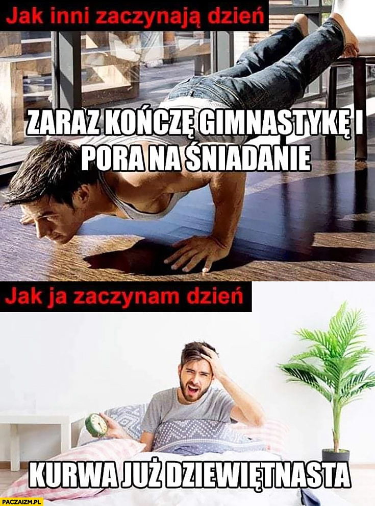 
    Jak inni zaczynają dzień zaraz kończę gimnastykę i pora na śniadanie, jak ja zaczynam dzień kurna już dziewiętnasta