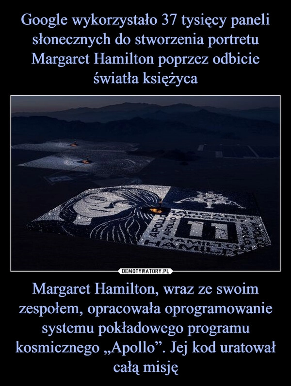 
    Google wykorzystało 37 tysięcy paneli słonecznych do stworzenia portretu Margaret Hamilton poprzez odbicie światła księżyca Margaret Hamilton, wraz ze swoim zespołem, opracowała oprogramowanie systemu pokładowego programu kosmicznego „Apollo”. Jej kod uratował całą misję 