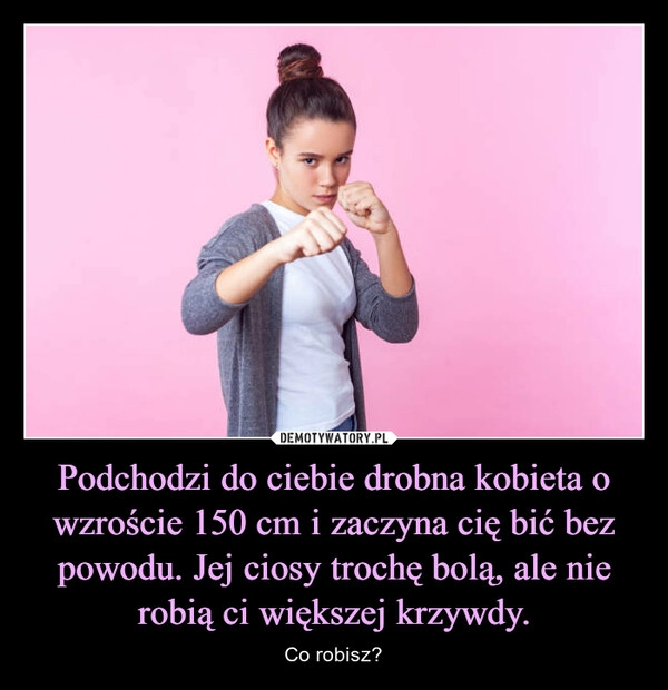 
    Podchodzi do ciebie drobna kobieta o wzroście 150 cm i zaczyna cię bić bez powodu. Jej ciosy trochę bolą, ale nie robią ci większej krzywdy.