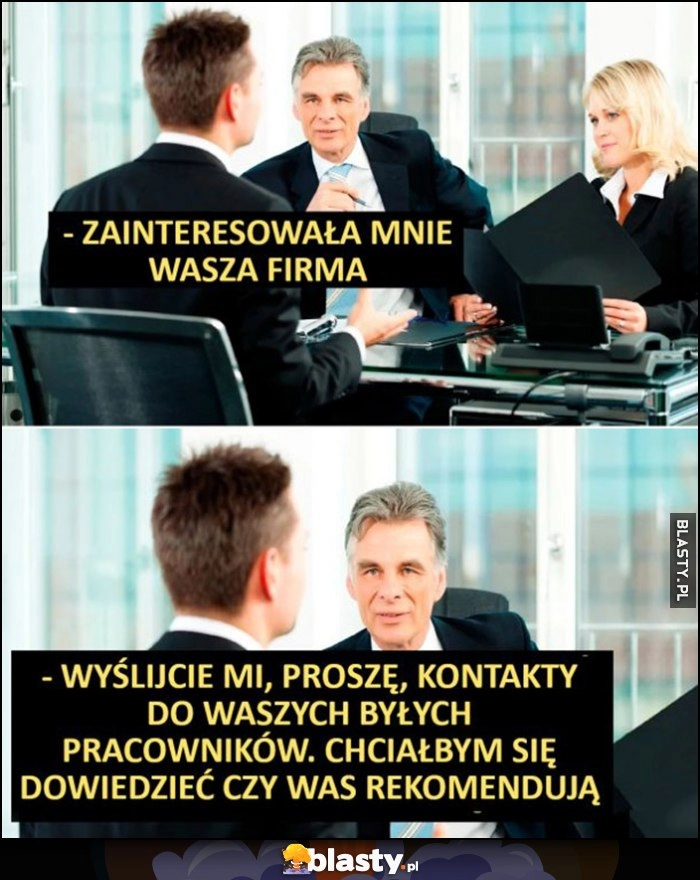 
    Zainteresowała mnie wasza firma, wyślijcie mi kontakty do byłych pracowników, chciałbym sie dowiedzieć czy was rekomendują rozmowa o pracę kwalifikacyjna