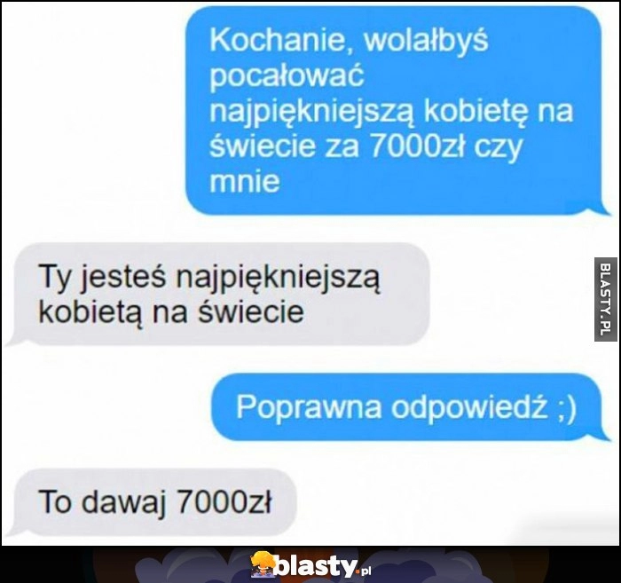 
    Kochanie wolałbyś pocałować najpiękniejszą kobietę na świecie za 7000 zł czy mnie? Ty jesteś najpiękniejsza, to dawaj 7000 zł