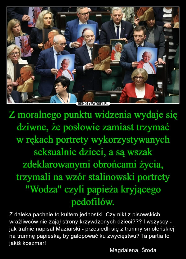 
    Z moralnego punktu widzenia wydaje się dziwne, że posłowie zamiast trzymać w rękach portrety wykorzystywanych seksualnie dzieci, a są wszak zdeklarowanymi obrońcami życia, trzymali na wzór stalinowski portrety "Wodza" czyli papieża kryjącego pedofilów.