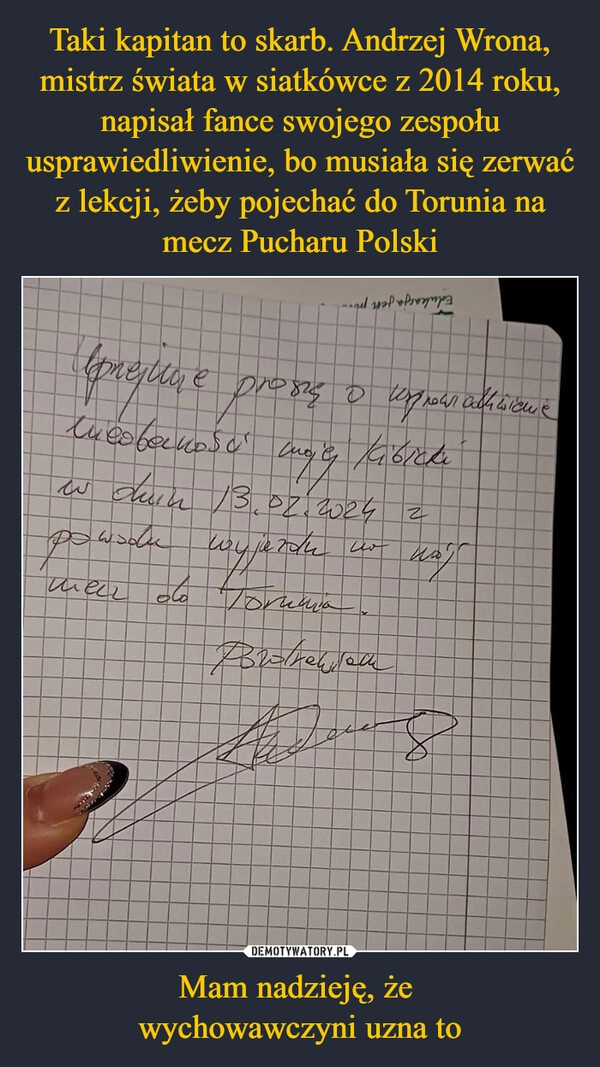 
    Taki kapitan to skarb. Andrzej Wrona, mistrz świata w siatkówce z 2014 roku, napisał fance swojego zespołu usprawiedliwienie, bo musiała się zerwać z lekcji, żeby pojechać do Torunia na mecz Pucharu Polski Mam nadzieję, że 
wychowawczyni uzna to