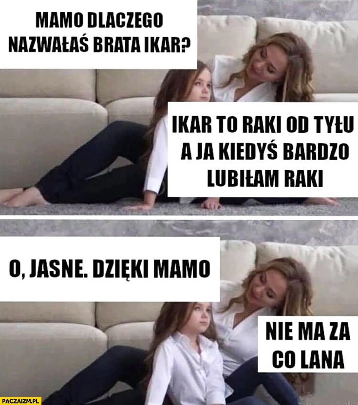 
    Mamo dlaczego nazwałaś brata Ikar? Bo to od tyłu raki, a ja je kiedyś bardzo lubiłam, dzięki mamo, nie ma za co Lana