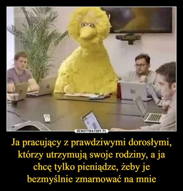 
    Ja pracujący z prawdziwymi dorosłymi,
którzy utrzymują swoje rodziny, a ja
chcę tylko pieniądze, żeby je
bezmyślnie zmarnować na mnie