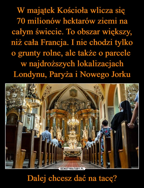 
    W majątek Kościoła wlicza się 
70 milionów hektarów ziemi na całym świecie. To obszar większy, niż cała Francja. I nie chodzi tylko
o grunty rolne, ale także o parcele 
w najdroższych lokalizacjach Londynu, Paryża i Nowego Jorku Dalej chcesz dać na tacę?