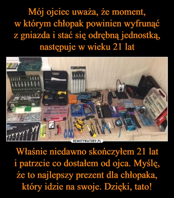 
    Mój ojciec uważa, że moment,
w którym chłopak powinien wyfrunąć
z gniazda i stać się odrębną jednostką,
następuje w wieku 21 lat Właśnie niedawno skończyłem 21 lat
i patrzcie co dostałem od ojca. Myślę,
że to najlepszy prezent dla chłopaka, który idzie na swoje. Dzięki, tato!