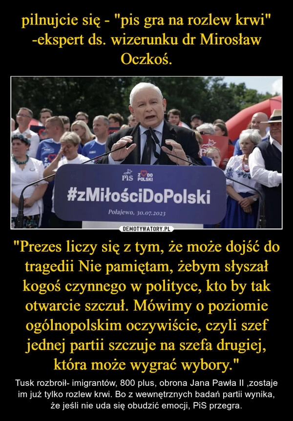 
    pilnujcie się - "pis gra na rozlew krwi" -ekspert ds. wizerunku dr Mirosław Oczkoś. "Prezes liczy się z tym, że może dojść do tragedii Nie pamiętam, żebym słyszał kogoś czynnego w polityce, kto by tak otwarcie szczuł. Mówimy o poziomie ogólnopolskim oczywiście, czyli szef jednej partii szczuje na szefa drugiej, która może wygrać wybory."