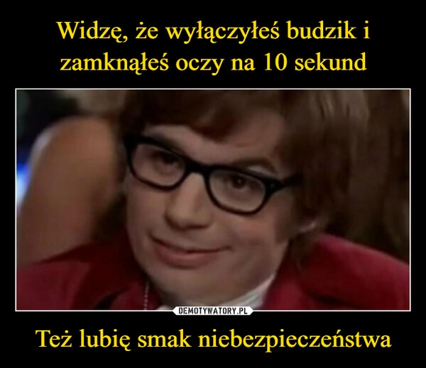 
    Widzę, że wyłączyłeś budzik i zamknąłeś oczy na 10 sekund Też lubię smak niebezpieczeństwa