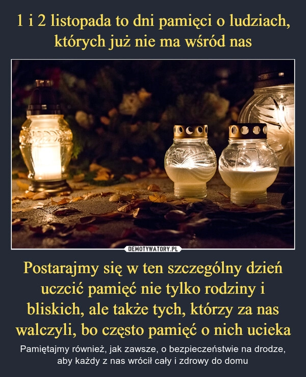 
    
1 i 2 listopada to dni pamięci o ludziach,
których już nie ma wśród nas Postarajmy się w ten szczególny dzień uczcić pamięć nie tylko rodziny i bliskich, ale także tych, którzy za nas walczyli, bo często pamięć o nich ucieka 