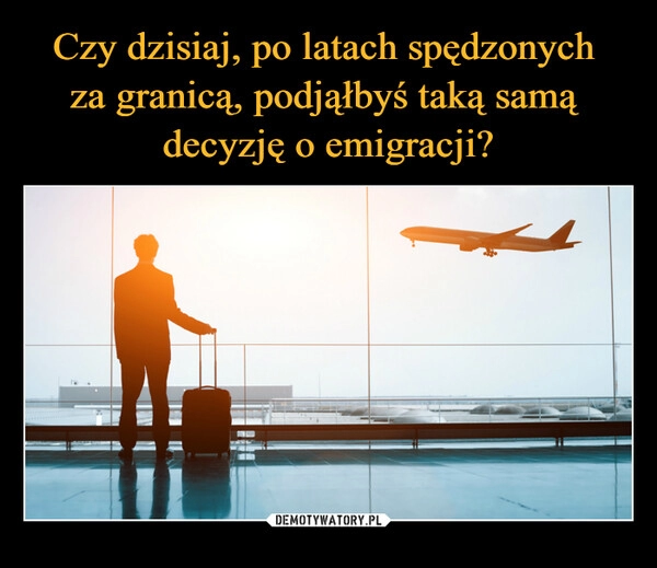 
    Czy dzisiaj, po latach spędzonych 
za granicą, podjąłbyś taką samą 
decyzję o emigracji?