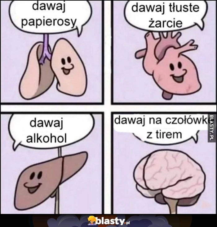 
    Płuca dawaj papierosy, serce dawaj tłuste żarcie, wątroba dawaj alkohol, mózg dawaj na czołówkę z tirem