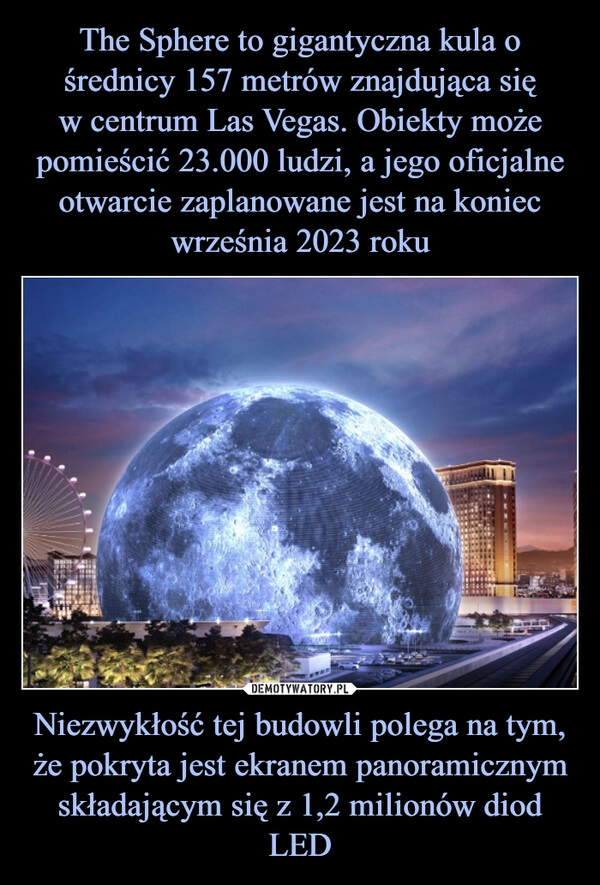 
    The Sphere to gigantyczna kula o średnicy 157 metrów znajdująca się
w centrum Las Vegas. Obiekty może pomieścić 23.000 ludzi, a jego oficjalne otwarcie zaplanowane jest na koniec września 2023 roku Niezwykłość tej budowli polega na tym, że pokryta jest ekranem panoramicznym składającym się z 1,2 milionów diod LED