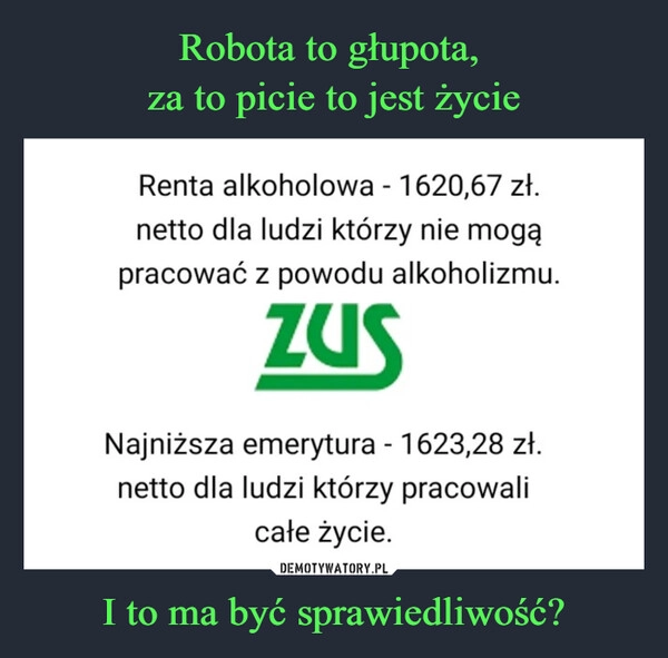 
    Robota to głupota, 
za to picie to jest życie I to ma być sprawiedliwość?