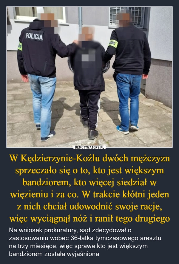 
    W Kędzierzynie-Koźlu dwóch mężczyzn sprzeczało się o to, kto jest większym bandziorem, kto więcej siedział w więzieniu i za co. W trakcie kłótni jeden z nich chciał udowodnić swoje racje, więc wyciągnął nóż i ranił tego drugiego