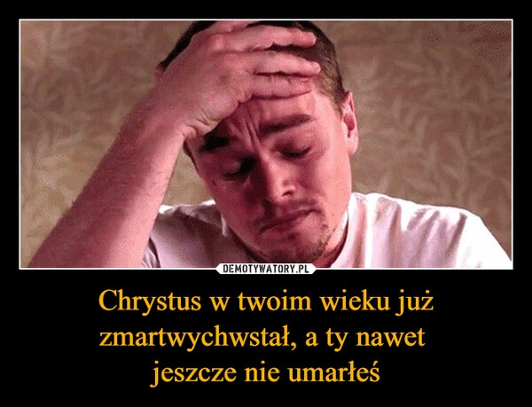 
    Chrystus w twoim wieku już zmartwychwstał, a ty nawet 
jeszcze nie umarłeś