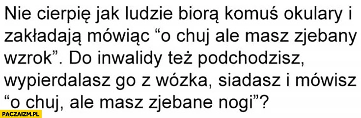 
    Nie cierpię jak ludzie biorą komuś okulary i zakładają mówiąc ale masz zepsuty wzrok, inwalidę też wywalasz z wózka, siadasz i mówisz ale masz zepsute nogi?