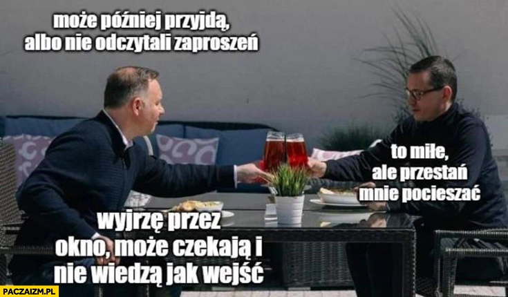 
    Duda Morawiecki piwko może przyjdą później albo nie odczytali zaproszeń, przestań mnie pocieszać, wyjrzę może czekają i nie wiedzą jak wejść