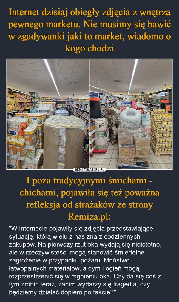 
    Internet dzisiaj obiegły zdjęcia z wnętrza pewnego marketu. Nie musimy się bawić w zgadywanki jaki to market, wiadomo o kogo chodzi I poza tradycyjnymi śmichami - chichami, pojawiła się też poważna refleksja od strażaków ze strony Remiza.pl: