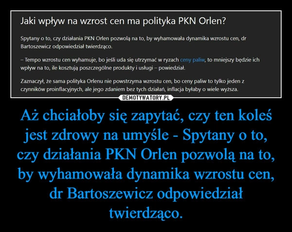 
    Aż chciałoby się zapytać, czy ten koleś jest zdrowy na umyśle - Spytany o to, czy działania PKN Orlen pozwolą na to, by wyhamowała dynamika wzrostu cen, dr Bartoszewicz odpowiedział twierdząco. 