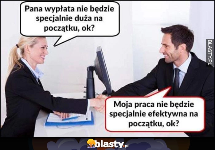 
    Pracodawca: pana wypłata nie będzie specjalnie duża na początku, ok? Pracownik: moja praca nie będzie specjalnie efektywna na początku, ok?