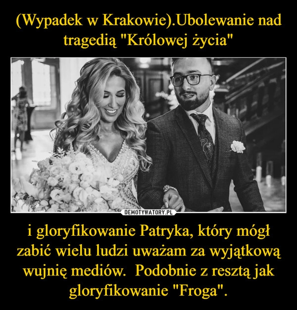 
    (Wypadek w Krakowie).Ubolewanie nad tragedią "Królowej życia" i gloryfikowanie Patryka, który mógł zabić wielu ludzi uważam za wyjątkową wujnię mediów.  Podobnie z resztą jak gloryfikowanie "Froga".