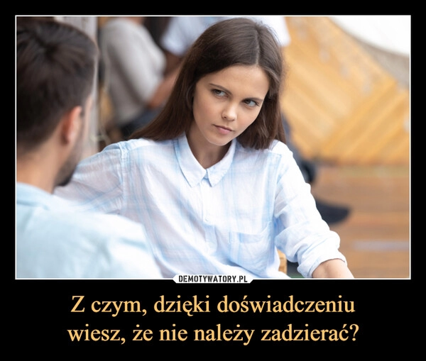 
    Z czym, dzięki doświadczeniu
wiesz, że nie należy zadzierać?