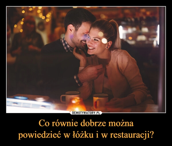 
    Co równie dobrze można
powiedzieć w łóżku i w restauracji?