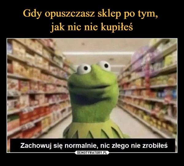 
    Gdy opuszczasz sklep po tym, 
jak nic nie kupiłeś