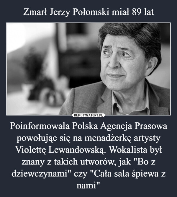 
    
Zmarł Jerzy Połomski miał 89 lat Poinformowała Polska Agencja Prasowa powołując się na menadżerkę artysty Violettę Lewandowską. Wokalista był znany z takich utworów, jak "Bo z dziewczynami" czy "Cała sala śpiewa z nami" 