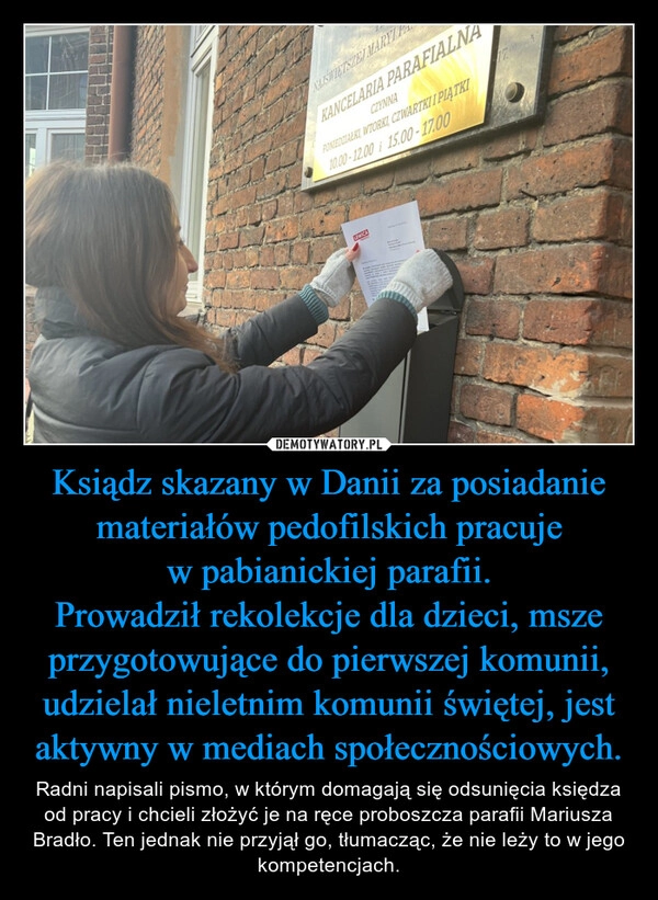 
    Ksiądz skazany w Danii za posiadanie materiałów pedofilskich pracuje w pabianickiej parafii.
Prowadził rekolekcje dla dzieci, msze przygotowujące do pierwszej komunii, udzielał nieletnim komunii świętej, jest aktywny w mediach społecznościowych.