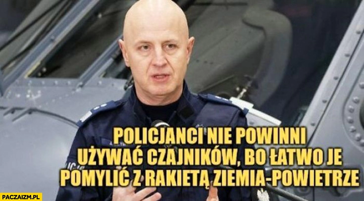 
    Szymczyk policjanci nie powinni używać czajników bo łatwo je pomylić z rakietą ziemia-powietrze